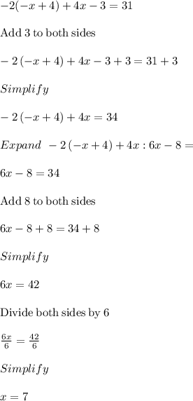 - 2(-x+4) + 4x- 3= 31\\\\\mathrm{Add\:}3\mathrm{\:to\:both\:sides}\\\\-2\left(-x+4\right)+4x-3+3=31+3\\\\Simplify\\\\-2\left(-x+4\right)+4x=34\\\\Expand\:\: -2\left(-x+4\right)+4x :6x-8=\\\\6x-8=34\\\\\mathrm{Add\:}8\mathrm{\:to\:both\:sides}\\\\6x-8+8=34+8\\\\Simplify\\\\6x=42\\\\\mathrm{Divide\:both\:sides\:by\:}6\\\\\frac{6x}{6}=\frac{42}{6}\\\\Simplify\\\\x =7