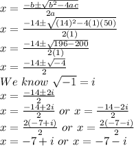 x=\frac{-b\pm\sqrt{b^2-4ac}}{2a}\\x=\frac{-14\pm\sqrt{(14)^2-4(1)(50)}}{2(1)}\\x=\frac{-14\pm\sqrt{196-200}}{2(1)}\\x=\frac{-14\pm\sqrt{-4}}{2}\\We \ know \ \sqrt{-1}=i \\x=\frac{-14\pm2i}{2}\\x=\frac{-14+2i}{2} \ or \ x=\frac{-14-2i}{2}\\x=\frac{2(-7+i)}{2} \ or \ x=\frac{2(-7-i)}{2}\\x=-7+i \ or \ x=-7-i