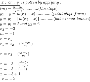 \boxed{x  : \: or \: :  y} \: is \: gotten \: by \: applying :  \ \\ (m) =  \frac{ y_{2} -y_{1} }{x_{2} - x_{1}} .............(the \: slope)  \\ y_{2}  - y=m ( x_{2} - x)..............(point \: slope \: form) \\ y =y_{2} -  \{m (x_{2} - x) \}............(but \: x \: is \: not \: known) \\ y =  y_{1} =5 \: and \:y_{2} = 6 \\  x_{2} =  - 3\\m =  - 1  \\ x = x_{1}  \\ x_{1}=x_{2} -  ( \frac{y_{2} - y_{1}}{m}) \\  \\  x=x_{2} -  ( \frac{y_{2} - y}{m})  \\  \\ x =  - 3 - ( \frac{6 - 5}{ - 1} ) \\ x =  - 3 - ( - 1) \\ x =  - 3 + 1 \\ \boxed{x =  - 2}