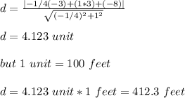 d=\frac{|-1/4(-3)+(1*3)+(-8)|}{\sqrt{(-1/4)^2+1^2} }\\\\d=4.123\ unit\\\\but\ 1\ unit=100\ feet\\\\ d=4.123\ unit*1\ feet=412.3\ feet