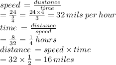 speed \:  =  \frac{dustance}{time}  \\  =  \frac{24}{ \frac{3}{4} }  =  \frac{24 \times 4}{3}  = 32 \: mils \: per \: hour \\ time \:  =  \frac{distance}{speed}  \\  =  \frac{8}{32}  =  \frac{1}{4}  \: hours \\ distance \:  = speed \times time \\  = 32 \times  \frac{1}{2}  = 16 \: miles