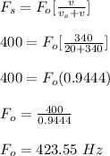 F_s = F_o [\frac{v}{v_s + v} ] \\\\400 = F_o [\frac{340}{20 + 340} ] \\\\400 = F_o (0.9444) \\\\F_o = \frac{400}{0.9444} \\\\F_o = 423.55 \ Hz \\
