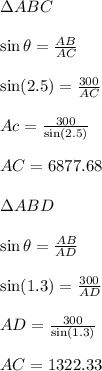 \Delta ABC \\\\\sin \theta = \frac{AB}{AC}\\\\\sin (2.5) = \frac{300}{AC}\\\\Ac= \frac{300}{\sin (2.5)}\\\\AC= 6877.68 \\\\\Delta ABD \\\\\sin \theta = \frac{AB}{AD}\\\\\sin (1.3) = \frac{300}{AD}\\\\AD= \frac{300}{\sin (1.3)}\\\\AC= 1322.33