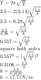 T = 2 \pi \sqrt{\frac{m}{k} } \\3.5 = 2 (3.14) \sqrt{\frac{5.5}{k} } \\3.5 = 6.28 \sqrt{\frac{5.5}{k} } \\\frac{3.5}{6.28} =  \sqrt{\frac{5.5}{k} } \\0.557 = \sqrt{\frac{5.5}{k} } \\square \ both \ sides\\0.557^2 = (\sqrt{\frac{5.5}{k} })^2 \\0.3106 = \frac{5,5}{k}\\k = \frac{5.5}{0.3106}\\k =  17.71N/m