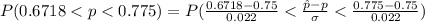 P( 0.6718 < p  <  0.775 ) =  P( \frac{0.6718 - 0.75 }{ 0.022}<  \frac{\^ p  -  p }{ \sigma }