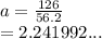 a =  \frac{126}{56.2}  \\  = 2.241992...
