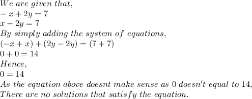 We\ are\ given\ that,\\-x+2y=7\\x-2y=7\\By\ simply\ adding\ the\ system\ of\ equations,\\(-x+x)+(2y-2y)=(7+7)\\0+0=14\\Hence,\\0=14\\As\ the\ equation\ above\ doesnt\ make\ sense\ as\ 0\ doesn't\ equal\ to\ 14,\\There\ are\ no\ solutions\ that\ satisfy\ the\ equation.