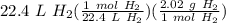 22.4 \ L \ H_2(\frac{1 \ mol \ H_2}{22.4 \ L \ H_2} )(\frac{2.02 \ g \ H_2}{1 \ mol \ H_2} )