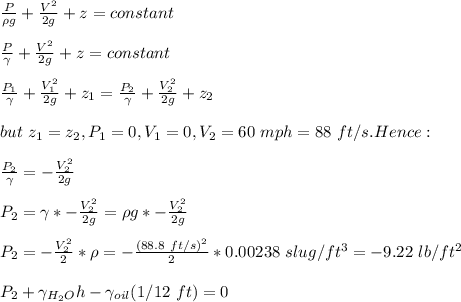 \frac{P}{\rho g} +\frac{V^2}{2g} +z=constant\\\\\frac{P}{\gamma} +\frac{V^2}{2g} +z=constant\\\\\frac{P_1}{\gamma} +\frac{V_1^2}{2g} +z_1=\frac{P_2}{\gamma} +\frac{V_2^2}{2g} +z_2\\\\but \ z_1=z_2,P_1=0,V_1=0,V_2=60\ mph=88\ ft/s. Hence:\\\\\frac{P_2}{\gamma} =-\frac{V_2^2}{2g} \\\\P_2=\gamma*-\frac{V_2^2}{2g} =\rho g*-\frac{V_2^2}{2g} \\\\P_2=-\frac{V_2^2}{2}*\rho=-\frac{(88.8\ ft/s)^2}{2} * 0.00238\ slug/ft^3=-9.22\ lb/ft^2\\\\P_2+\gamma_{H_2O}h-\gamma_{oil}(1/12 \ ft)=0\\\\