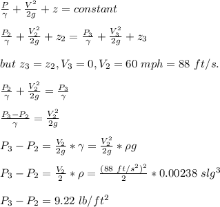\frac{P}{\gamma} +\frac{V^2}{2g} +z=constant\\\\\frac{P_2}{\gamma} +\frac{V_2^2}{2g} +z_2=\frac{P_3}{\gamma} +\frac{V_3^2}{2g} +z_3\\\\but \ z_3=z_2,V_3=0,V_2=60\ mph=88\ ft/s. \\\\\frac{P_2}{\gamma}+\frac{V_2^2}{2g} = \frac{P_3}{\gamma}\\\\\frac{P_3-P_2}{\gamma}=\frac{V_2^2}{2g} \\\\P_3-P_2=\frac{V_2}{2g}*\gamma=\frac{V_2^2}{2g}*\rho g\\\\P_3-P_2=\frac{V_2}{2}*\rho=\frac{(88\ ft/s^2)^2}{2}*0.00238\ slg\ft^3\\\\P_3-P_2=9.22\ lb/ft^2