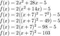 f(x) = 2 {x}^{2} + 28x - 5 \\ f(x) = 2( {x}^{2} + 14x) - 5 \\ f(x) = 2((x + 7) {}^{2} - {7}^{2} ) - 5 \\ f(x) = 2((x + 7) {}^{2} - 49) - 5 \\ f(x) = 2(x + 7) {}^{2} - 98 - 5 \\ f(x) = 2(x + 7) {}^{2} - 103