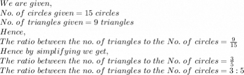 We\ are\ given,\\No.\ of\ circles\ given=15\ circles\\No.\ of\ triangles\ given=9\ triangles\\Hence,\\The\ ratio\ between\ the\ no.\ of\ triangles\ to\ the\ No.\ of\ circles=\frac{9}{15}\\Hence\ by\ simplifying\ we\ get, \\The\ ratio\ between\ the\ no.\ of\ triangles\ to\ the\ No.\ of\ circles=\frac{3}{5}\\The\ ratio\ between\ the\ no.\ of\ triangles\ to\ the\ No.\ of\ circles=3:5