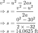 v^2-u^2=2as\\\Rightarrow s=\dfrac{v^2-u^2}{2a}\\\Rightarrow s=\dfrac{0^2-30^2}{2\times -32}\\\Rightarrow s=14.0625\ \text{ft}