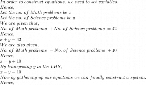 In\ order\ to\ construct\ equations,\ we\ need\ to\ set\ variables.\\Hence,\\Let\ the\ no.\ of\ Math\ problems\ be\ x\\Let\ the\ no.\ of\ Science\ problems\ be\ y\\We\ are\ given\ that,\\No.\ of\ Math\ problems\ +No.\ of\ Science\ problems\ =42\\Hence,\\x+y=42\\We\ are\ also\ given,\\No.\ of\ Math\ problems\ =No.\ of\ Science\ problems\ +10\\Hence,\\x=y+10\\By\ transposing\ y\ to\ the\ LHS,\\x-y=10\\Now\ by\ gathering\ up\ our\ equations\ we\ can\ finally\ construct\ a\ system.\\Hence,\\