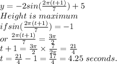 y=-2sin (\frac{2\pi (t+1)} {7})+5\\Height ~is~maximum~\\if sin (\frac{2\pi (t+1)}{7} )=-1\\or~ \frac{2\pi (t+1)}{7} =\frac{3 \pi }{2} \\t+1=\frac{3\pi }{2}  \times \frac{7}{2\pi } =\frac{21}{4} \\t=\frac{21}{4} -1=\frac{17}{4} =4.25 ~seconds.