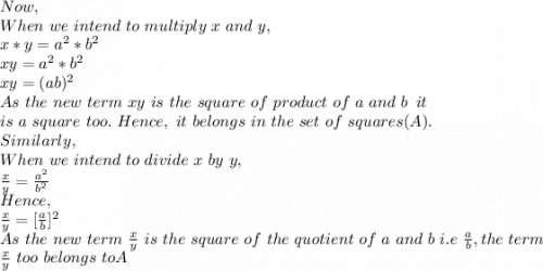 Now,\\When\ we\ intend\ to\ multiply\ x\ and\ y,\\x*y=a^2*b^2\\xy=a^2*b^2\\xy=(ab)^2\\As\ the\ new\ term\ xy\ is\ the\ square\ of\ product\ of\ a\ and\ b\,\ it\\ is\ a\ square\ too.\ Hence,\ it\ belongs\ in\ the\ set\ of\ squares(A).\\Similarly,\\When\ we\ intend\ to\ divide\ x\ by\ y,\\\frac{x}{y} =\frac{a^2}{b^2}\\Hence,\\\frac{x}{y} =[\frac{a}{b}]^2\\As\ the\ new\ term\ \frac{x}{y}\ is\ the\ square\ of\ the\ quotient\ of\ a\ and\ b\ i.e\ \frac{a}{b}, the\ term\\ \frac{x}{y}\ too\ belongs\ toA