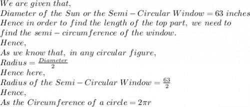 We\ are\ given\ that,\\Diameter\ of\ the\ Sun\ or\  the\ Semi-Circular\ Window=63\ inches\\Hence\ in\ order\ to\ find\ the\ length\ of\ the\ top\ part,\ we\ need\ to\\ find\ the\ semi-circumference\ of\ the\ window.\\Hence,\\As\ we\ know\ that,\ in\ any\ circular\ figure,\\Radius=\frac{Diameter}{2} \\Hence\ here,\\Radius\ of\ the\ Semi-Circular\ Window=\frac{63}{2}\\Hence,\\As\ the\ Circumference\ of\ a\ circle= 2\pi r