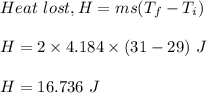 Heat\ lost,H = ms( T_f - T_i)\\\\H = 2\times 4.184 \times ( 31 - 29 )\ J\\\\H = 16.736\ J