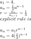 a_{1}=4,\\a_{n}=\frac {1}{3} a^{n-1}\\r=\frac{a_{n}}{a_{n-1}} =\frac{1}{3}\\explicit~rule~is\\\\a_{n}=a_{1}r^{n-1}\\a_{n}=4(\frac{1}{3})^{n-1}