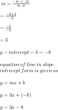 \: m =  \frac{ - 8 - ( - 2)}{0 - 2}   \\  \\ =  \frac{ - 8 + 2}{ - 2}   \\  \\ =  \frac{ - 6}{ - 2}   \\  \\ = 3 \\ \\y-intercept = b = - 8\\ \\equation \: of \: line \: in  \:slope \:\\ intrecept \:  form \: is \: given \: as \\ \\  y = mx + b \\  \\ y = 3x + ( - 8) \\  \\  \huge \red {y = 3x - 8}