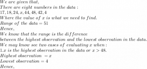 We\ are\ given\ that,\\There\ are\ eight\ numbers\ in\ the\ data :\\17,18,24,x,44,48,42,4\\Where\ the\ value\ of\ x\ is\ what\ we\ need\ to\ find.\\Range\ of\ the\ data=51\\Hence,\\We\ know\ that\ the\ range\ is\ the\ difference\\ between\ the\ highest\ observation\ and\ the\ lowest\ observation\ in\ the\ data.\\We\ may\ know\ see\ two\ cases\ of\ evaluating\ x\ when:\\1. x\ is\ the\ highest\ observation\ in\ the\ data\ or\ x48.\\Highest\ observation\ =x\\Lowest\ observation=4\\Hence,\\
