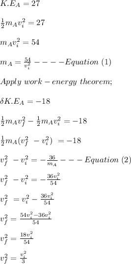 K.E_A = 27\\\\\frac{1}{2} m_A v_i^2 = 27\\\\m_A v_i^2  = 54\\\\m_A = \frac{54}{v_i^2} ----Equation \ (1)\\\\Apply \ work-energy \ theorem;\\\\\delta K.E_A = -18\\\\\frac{1}{2} m_A v_f^2 - \frac{1}{2} m_A v_i^2 = -18\\\\\frac{1}{2} m_A ( v_f^2 \ -  v_i^2 )\ =- 18\\\\v_f^2 \ -  v_i^2  = -\frac{36}{m_A} ---Equation \ (2)\\\\v_f^2 \ -  v_i^2  = -\frac{36v_i^2}{54}\\\\ v_f^2 \ =v_i^2 - \frac{36v_i^2}{54}\\\\ v_f^2 = \frac{54v_i^2 -36v_i^2 }{54} \\\\v_f^2 = \frac{18v_i^2}{54} \\\\v_f^2 = \frac{v_i^2}{3} \\\\