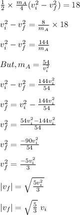 \frac{1}{2}\times \frac{m_A}{4} (v_i^2 -v_f^2) = 18\\\\v_i^2 -v_f^2 = \frac{8}{m_A} \times 18\\\\v_i^2 -v_f^2 =\frac{144}{m_A} \\\\But , m_A = \frac{54}{v_i^2} \\\\v_i^2 -v_f^2 =\frac{144v_i^2}{54} \\\\v_f^2 = v_i^2 - \frac{144v_i^2}{54}\\\\v_f^2 = \frac{54v_i^2-144v_i^2}{54}\\\\ v_f^2 = \frac{-90v_i^2}{54} \\\\v_f^2 = \frac{-5v_i^2}{3} \\\\|v_f| = \sqrt{\frac{5v_i^2}{3}} \\\\|v_f| = \sqrt{\frac{5}{3}} \ v_i