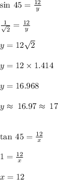 \sin \: 45 \degree =  \frac{12}{y}  \\  \\   \frac{1}{ \sqrt{2} } =  \frac{12}{y}  \\  \\ y = 12 \sqrt{2}  \\  \\ y = 12 \times 1.414 \\  \\ y = 16.968 \\  \\ y \approx \: 16.97\approx \: 17 \:  \\  \\  \\  \tan \: 45 \degree =  \frac{12}{x}  \\  \\   1 =  \frac{12}{x}  \\  \\ x = 12
