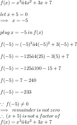 f(x) = x^ 3 − 4x^2 + 3x + 7 \\  \\  let \: x + 5 = 0 \\  \implies \: x =  - 5 \\  \\ plug \: x =  - 5 \: in \: f(x) \\  \\  f( - 5) = ( - 5)^ 3 − 4( - 5)^2 + 3( - 5) + 7  \\  \\ f( - 5) = - 125 − 4(25)  -  3( 5) + 7 \\  \\ f( - 5) = - 125 − 100  -  15 + 7  \\  \\ f( - 5) =7 - 240 \\  \\ f( - 5) = - 233 \\  \\  \because \: f( - 5) \neq 0 \\ \implies \: remainder\: is\: not\: zero\\  \therefore \: (x + 5) \: is \: not \: a \: factor \: of \:  \\ f(x) = x^ 3 − 4x^2 + 3x + 7  \\