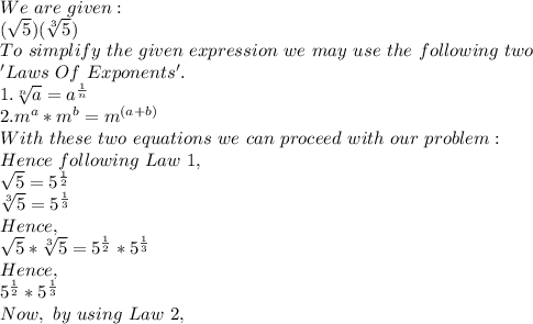 We\ are\ given:\\(\sqrt{5})(\sqrt[3]{5})\\To\ simplify\ the\ given\ expression\ we\ may\ use\ the\ following\ two\\ 'Laws\ Of\ Exponents'.\\1.\sqrt[n]{a}=a^{\frac{1}{n}}\\2.m^a*m^b=m^{(a+b)}\\With\ these\ two\ equations\ we\ can\ proceed\ with\ our\ problem:\\Hence\ following\ Law\ 1,\\\sqrt{5}=5^{\frac{1}{2}}   \\\sqrt[3]{5}=5^{\frac{1}{3}}\\Hence,\\\sqrt{5}*\sqrt[3]{5}=5^{\frac{1}{2}}* 5^{\frac{1}{3}}\\Hence,\\5^{\frac{1}{2}}* 5^{\frac{1}{3}}\\Now,\ by\ using\ Law\ 2,\\