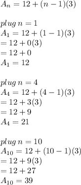 A_n = 12+(n-1)(3) \\  \\ plug \: n = 1 \\ A_1 = 12+(1-1)(3)  \\ = 12 + 0(3)  \\ = 12 + 0  \\ \red{ A_1= 12} \\  \\  plug \: n = 4\\ A_4 = 12+(4-1)(3)  \\ = 12 + 3(3)  \\ = 12 + 9  \\ \purple{ A_4= 21} \\  \\ plug \: n = 10\\ A_{10} = 12+(10-1)(3)  \\ = 12 + 9(3)  \\ = 12 + 27  \\ \orange{ A_{10}= 39} \\  \\