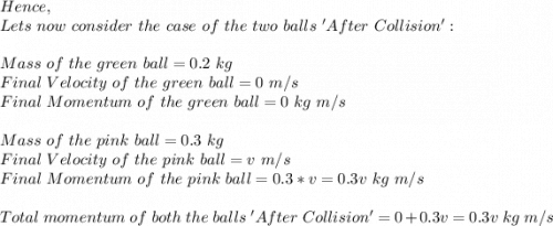 Hence,\\Lets\ now\ consider\ the\ case\ of\ the\ two\ balls\ 'After\ Collision':\\\\Mass\ of\ the\ green\ ball=0.2\ kg\\Final\ Velocity\ of\ the\ green\ ball=0\ m/s\\Final\ Momentum\ of\ the\ green\ ball=0\ kg\ m/s\\\\Mass\ of\ the\ pink\ ball=0.3\ kg\\Final\ Velocity\ of\ the\ pink\ ball=v\ m/s\\Final\ Momentum\ of\ the\ pink\ ball=0.3*v=0.3v\ kg\ m/s\\\\Total\ momentum\ of\ both\ the\ balls\ 'After\ Collision'=0+0.3v=0.3v\ kg\ m/s