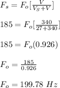F_s = F_o [\frac{V}{V_S + V} ]\\\\185 = F_o [\frac{340}{27 + 340} ]\\\\185 = F_o (0.926)\\\\F_o = \frac{185}{0.926}\\\\F_o = 199.78 \ Hz