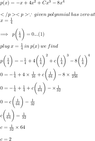 p(x)= -x+4x^2+Cx^3-8x^4 \\  \\  \because \: given \: polynmial \: has \: zero \: at \: \\x =  \frac{1}{4}  \\  \\  \implies \: p\bigg(\frac{1}{4}  \bigg) = 0...(1) \\  \\ plug \: x = \frac{1}{4} \:  in \: p(x) \: we \: find \\  \\ p \bigg(\frac{1}{4}  \bigg)  =  - \frac{1}{4} + 4  {\bigg(\frac{1}{4} \bigg)}^{2}  + c  {\bigg(\frac{1}{4} \bigg)}^{3}  - 8  {\bigg(\frac{1}{4} \bigg)}^{4}  \\  \\ 0 = - \frac{1}{4} + \cancel 4 \times   {\frac{1}{\cancel{16} } }  + c  {\bigg(\frac{1}{64} \bigg)}  - \cancel 8  \times  \frac{1}{\cancel{256} }  \\  \\0 =\cancel{ - \frac{1}{4}} + \cancel  {{\frac{1}{4} }}  + c  {\bigg(\frac{1}{64} \bigg)}  -  \times  \frac{1}{32}  \\  \\0 =  c  {\bigg(\frac{1}{64} \bigg)}  -  \frac{1}{32}  \\  \\c  {\bigg(\frac{1}{64} \bigg)} = \frac{1}{32}   \\  \\ c = \frac{1}{32}   \times 64 \\  \\ c = 2