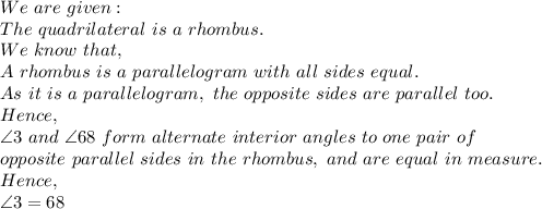 We\ are\ given:\\The\ quadrilateral\ is\ a\ rhombus.\\We\ know\ that,\\A\ rhombus\ is\ a\ parallelogram\ with\ all\ sides\ equal.\\As\ it\ is\ a\ parallelogram,\ the\ opposite\ sides\ are\ parallel\ too.\\Hence,\\\angle 3\ and\ \angle68\ form\ alternate\ interior\ angles\ to\ one\ pair\ of\\ opposite\ parallel\ sides\ in\ the\ rhombus,\ and\ are\ equal\ in\ measure.\\Hence,\\\angle 3=68\\
