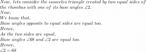 Now,\ lets\ consider\ the\ isosceles\ triangle\ created\ by\ two\ equal\ sides\ of\\ the\ rhombus\ with\ one\ of\ its\ base\ angles\ \angle 2.\\Now,\\We\ know\ that,\\Base\ angles\ opposite\ to\ equal\ sides\ are\ equal\ too.\\Hence,\\As\ the\ two\ sides\ are\ equal,\\Base\ angles\ \angle 68\ and\ \angle 2\ are\ equal\ too.\\Hence,\\\angle 2=68