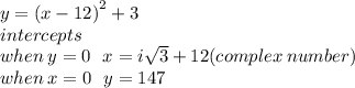 y =  {(x - 12)}^{2}  + 3 \\ intercepts \\ when \: y = 0 \:  \:  \: x = i \sqrt{3}  + 12(complex \: number) \\ when \: x = 0 \:  \:  \: y = 147