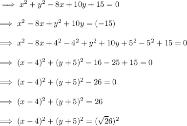 \implies x^2 + y^2 - 8x + 10y + 15 = 0 \\\\\implies x^2 - 8x + y^2 + 10y  = (-15) \\\\ \implies x^2 -8x + 4^2 - 4^2 + y^2 + 10y + 5^2-5^2 + 15 = 0\\\\ \implies (x -4)^2 + (y+5)^2 - 16 - 25 + 15 = 0 \\\\ \implies  (x -4)^2 + (y+5)^2 - 26 = 0 \\\\\implies (x-4)^2 + (y+5)^2 = 26  \\\\\implies (x-4)^2+(y+5)^2=(\sqrt26)^2