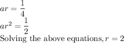 ar = \dfrac{1}{4}\\ar^2 = \dfrac{1}{2}\\\text{Solving the above equations}, r = 2