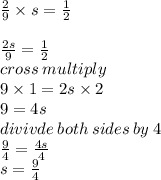 \frac{2}{9}  \times s =   \frac{1}{2}  \\   \\  \frac{2s}{9}  =  \frac{1}{2}  \\ cross \: multiply \\ 9 \times 1 = 2s \times 2 \\ 9 = 4s \\ divivde \: both \: sides \: by \: 4 \\  \frac{9}{4}  =  \frac{4s}{4}  \\ s =  \frac{9}{4}