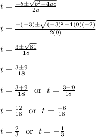 t = \frac{-b\pm\sqrt{b^2-4ac}}{2a}\\\\t = \frac{-(-3)\pm\sqrt{(-3)^2-4(9)(-2)}}{2(9)}\\\\t = \frac{3\pm\sqrt{81}}{18}\\\\t = \frac{3\pm9}{18}\\\\t = \frac{3+9}{18}\ \text{ or } \ t = \frac{3-9}{18}\\\\t = \frac{12}{18}\ \text{ or } \ t = \frac{-6}{18}\\\\t = \frac{2}{3}\ \text{ or } \ t = -\frac{1}{3}\\\\
