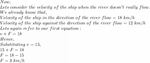 Now,\\Lets\ consider\ the\ velocity\ of\ the\ ship\ when\ the\ river\ doesn't\ really\ flow.\\We\ already\ know\ that,\\Velocity\ of\ the\ ship\ in\ the\ direction\ of\ the\ river\ flow=18\ km/h\\Velocity\ of\ the\ ship\ against\ the\ direction\ of\ the\ river\ flow=12\ km/h\\Lets\ again\ refer\ to\ our\ first\ equation:\\v+F=18\\Hence,\\Substituting\ v=15,\\15+F=18\\F=18-15\\F=3\ km/h