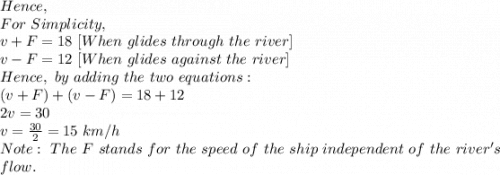Hence,\\For\ Simplicity,\\v+F=18\ [When\ glides\ through\ the\ river]\\v-F=12\  [When\ glides\ against\ the\ river]\\Hence,\ by\ adding\ the\ two\ equations:\\(v+F)+(v-F)=18+12\\2v=30\\v=\frac{30}{2}=15\ km/h\\Note:\ The\ F\ stands\ for\ the\ speed\ of\ the\ ship\ independent\ of\ the\ river's\\ flow.