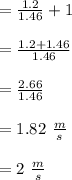 = \frac{1.2}{ 1.46}+1\\\\= \frac{1.2+ 1.46}{ 1.46}\\\\ = \frac{2.66}{1.46}\\\\= 1.82 \ \frac{m}{s}\\\\= 2 \ \frac{m}{s}