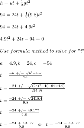 h = ut + \frac{1}{2}gt^2\\\\94 = 24t +  \frac{1}{2}(9.8)t^2\\\\94 = 24t + 4.9t^2\\\\4.9t^2 +24t -94 = 0\\\\Use \ formula \ method \ to \ solve \ for \ "t"\\\\a = 4.9 , b = 24, c = -94\\\\t = \frac{-b \ +/- \ \sqrt{b^2 -4ac} }{2a} \\\\t =  \frac{-24 \ +/- \ \sqrt{(24)^2 -4(-94 \times4.9)} }{2(4.9)} \\\\t = \frac{-24 \ +/- \ \sqrt{2418.4} }{9.8}\\\\t = \frac{-24 \ +/- \ 49.177 }{9.8}\\\\t = \frac{-24 \ +\  49.177 }{9.8} \ \ or \ \ t = \frac{-24 \ -\  49.177 }{9.8} \\\\