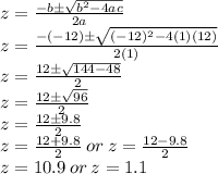 z=\frac{-b\pm\sqrt{b^2-4ac}}{2a}\\z=\frac{-(-12)\pm\sqrt{(-12)^2-4(1)(12)}}{2(1)}\\z=\frac{12\pm\sqrt{144-48}}{2}\\z=\frac{12\pm\sqrt{96}}{2}\\z=\frac{12\pm9.8}{2}\\z=\frac{12+9.8}{2}\:or\:z=\frac{12-9.8}{2}\\z=10.9\:or\:z=1.1