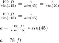 \frac{100\ ft}{sin(115)} =\frac{a}{sin(45)} =\frac{b}{sin(20)} \\\\\frac{100\ ft}{sin(115)} =\frac{a}{sin(45)}\\\\a=\frac{100\ ft}{sin(115)} *sin(45)\\\\a=78\ ft\\