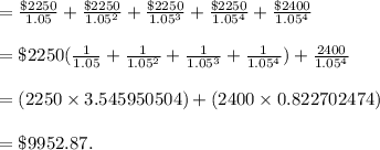 =\frac{\$2250}{1.05}+\frac{\$2250}{1.05^2}+\frac{\$2250}{1.05^3}+\frac{\$2250}{1.05^4}+\frac{\$2400}{1.05^4}\\\\=\$2250 (\frac{1}{1.05}+\frac{1}{1.05^2}+\frac{1}{1.05^3}+\frac{1}{1.05^4}) + \frac{2400}{1.05^4}\\\\=(2250\times 3.545950504)+(2400\times 0.822702474)\\\\=\$9952.87 .