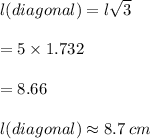 l(diagonal) = l \sqrt{3}  \\  \\  = 5 \times 1.732 \\  \\  = 8.66 \\  \\   l(diagonal) \approx8.7 \: cm