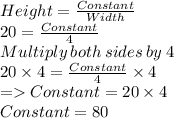 Height=\frac{Constant}{Width}\\20=\frac{Constant}{4}\\Multiply\:both\:sides\:by\:4\\20\times 4=\frac{Constant}{4}\times 4\\=Constant = 20\times 4\\Constant = 80